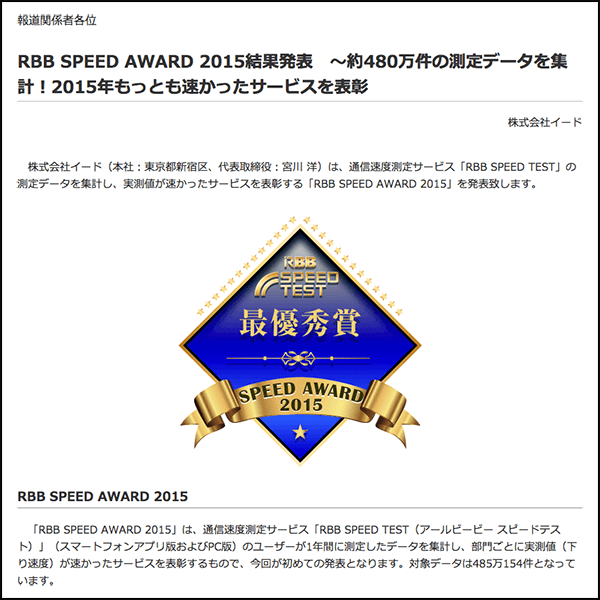 RBB SPEED AWARD 2015結果発表　～約480万件の測定データを集計！2015年もっとも速かったサービスを表彰　株式会社イード　株式会社イード（本社：東京都新宿区、代表取締役：宮川 洋）は、通信速度測定サービス「RBB SPEED TEST」の測定データを集計し、実測値が速かったサービスを表彰する「RBB SPEED AWARD 2015」を発表致します。　RBB SPEED AWARD 2015　「RBB SPEED AWARD 2015」は、通信速度測定サービス「RBB SPEED TEST（アールビービー スピードテスト）」（スマートフォンアプリ版およびPC版）のユーザーが1年間に測定したデータを集計し、部門ごとに実測値（下り速度）が速かったサービスを表彰するもので、今回が初めての発表となります。対象データは485万154件となっています。